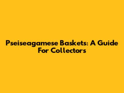 Pseiseagamese Baskets: A Guide For Collectors