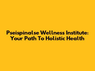 Pseispinalse Wellness Institute: Your Path To Holistic Health