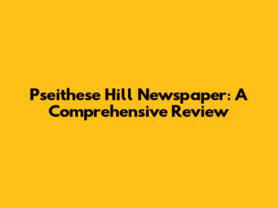 Pseithese Hill Newspaper: A Comprehensive Review