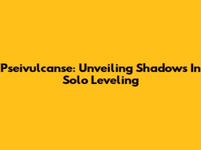 Pseivulcanse: Unveiling Shadows In Solo Leveling