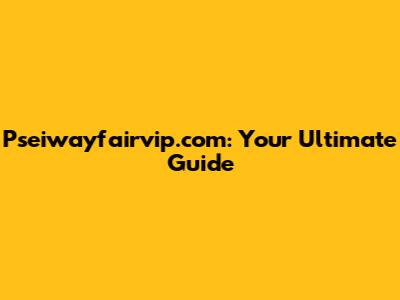 Pseiwayfairvip.com: Your Ultimate Guide