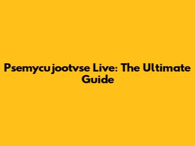 Psemycujootvse Live: The Ultimate Guide