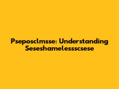 Pseposclmsse: Understanding Seseshamelessscsese