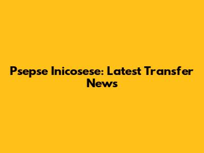 Psepse Inicosese: Latest Transfer News