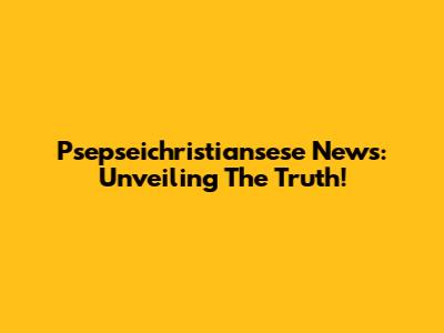 Psepseichristiansese News: Unveiling The Truth!
