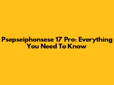 Psepseiphonsese 17 Pro: Everything You Need To Know