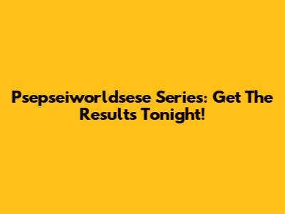 Psepseiworldsese Series: Get The Results Tonight!