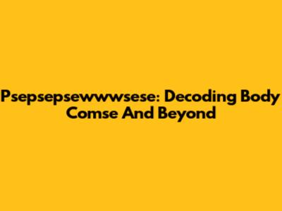 Psepsepsewwwsese: Decoding Body Comse And Beyond
