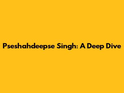 Pseshahdeepse Singh: A Deep Dive