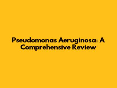 Pseudomonas Aeruginosa: A Comprehensive Review