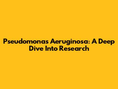 Pseudomonas Aeruginosa: A Deep Dive Into Research