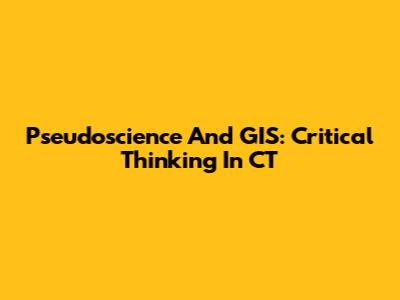 Pseudoscience And GIS: Critical Thinking In CT