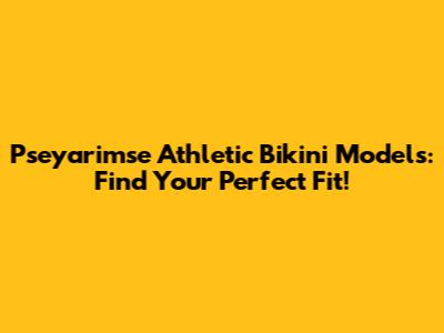 Pseyarimse Athletic Bikini Models: Find Your Perfect Fit!