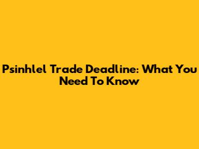 Psinhlel Trade Deadline: What You Need To Know