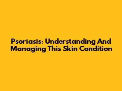 Psoriasis: Understanding And Managing This Skin Condition
