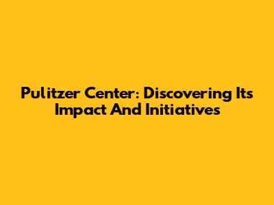 Pulitzer Center: Discovering Its Impact And Initiatives