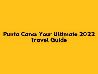 Punta Cana: Your Ultimate 2022 Travel Guide