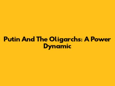 Putin And The Oligarchs: A Power Dynamic