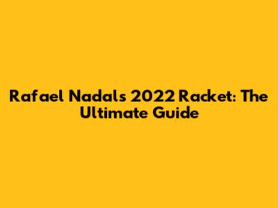 Rafael Nadal's 2022 Racket: The Ultimate Guide
