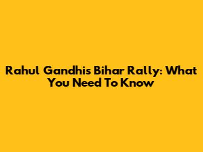Rahul Gandhi's Bihar Rally: What You Need To Know