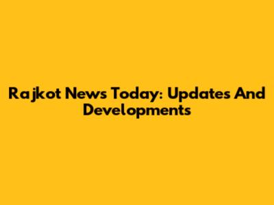 Rajkot News Today: Updates And Developments