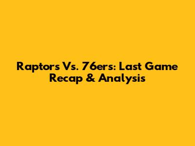 Raptors Vs. 76ers: Last Game Recap & Analysis