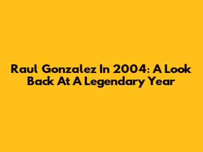 Raul Gonzalez In 2004: A Look Back At A Legendary Year