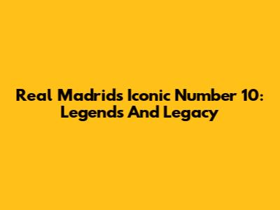 Real Madrid's Iconic Number 10: Legends And Legacy