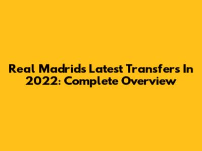Real Madrid's Latest Transfers In 2022: Complete Overview