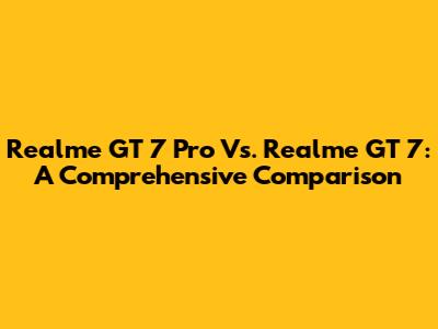 Realme GT 7 Pro Vs. Realme GT 7: A Comprehensive Comparison