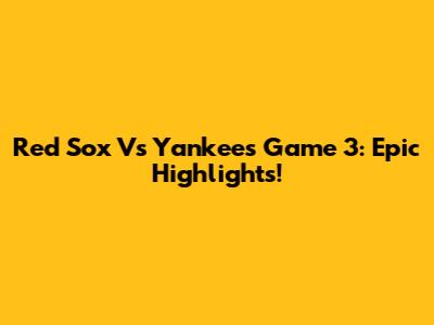 Red Sox Vs Yankees Game 3: Epic Highlights!
