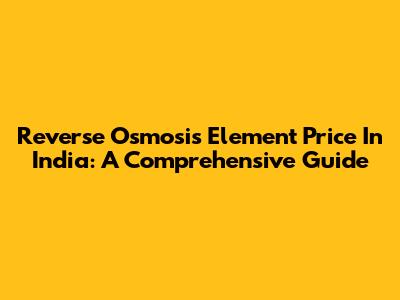 Reverse Osmosis Element Price In India: A Comprehensive Guide