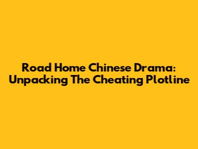Road Home Chinese Drama: Unpacking The Cheating Plotline