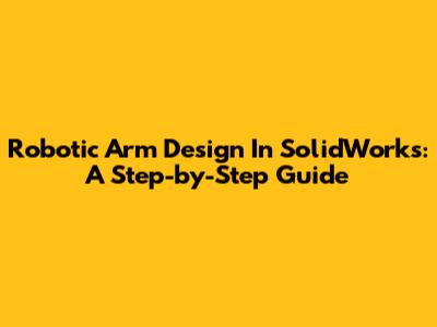 Robotic Arm Design In SolidWorks: A Step-by-Step Guide