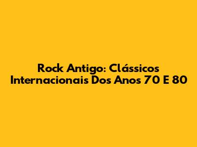 Rock Antigo: Clássicos Internacionais Dos Anos 70 E 80