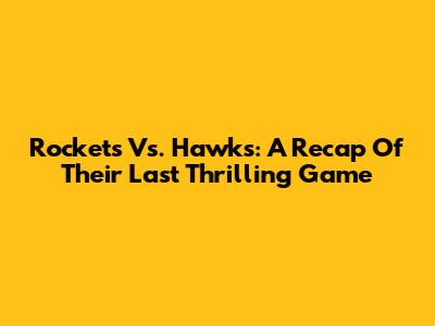 Rockets Vs. Hawks: A Recap Of Their Last Thrilling Game