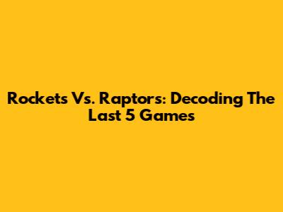 Rockets Vs. Raptors: Decoding The Last 5 Games