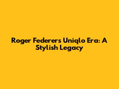 Roger Federer's Uniqlo Era: A Stylish Legacy