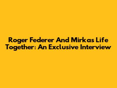 Roger Federer And Mirka's Life Together: An Exclusive Interview