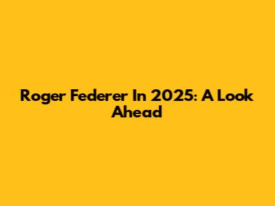 Roger Federer In 2025: A Look Ahead