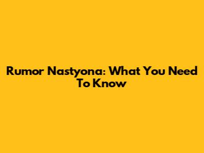 Rumor Nastyona: What You Need To Know