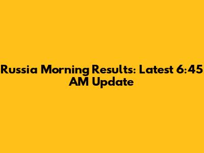 Russia Morning Results: Latest 6:45 AM Update