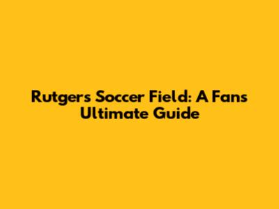 Rutgers Soccer Field: A Fan's Ultimate Guide