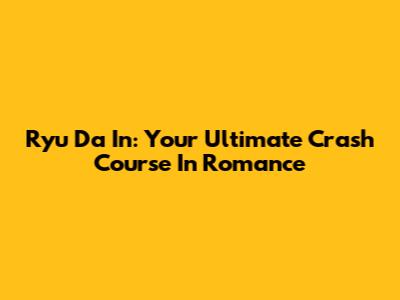 Ryu Da In: Your Ultimate Crash Course In Romance