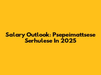 Salary Outlook: Psepeimattsese Serhulese In 2025