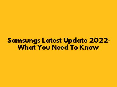 Samsung's Latest Update 2022: What You Need To Know