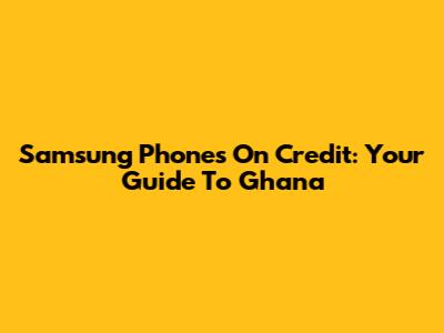 Samsung Phones On Credit: Your Guide To Ghana