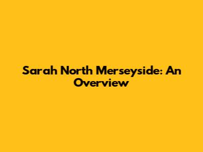 Sarah North Merseyside: An Overview