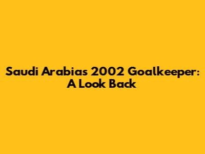 Saudi Arabia's 2002 Goalkeeper: A Look Back