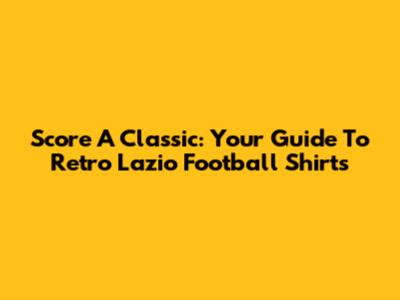Score A Classic: Your Guide To Retro Lazio Football Shirts